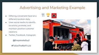 Advertising and Marketing Example
● Offering convenient food at a
different location daily.
● Uses social media to identify
locations, promote, and
maintain positive customer
relations.
● Twitter, Facebook, Instagram
@EmpanadaGuy1
#FollowTheRedTruck
 