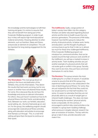 10
the knowledge and the technologies to fulfil their
training and goals. It is remiss to assume that
they will not benefit from being part of the
Corporate Wellbeing program. In order to get
buy-in they will require high-level educational
material and articles. Drawing attention to other
elements, such as Nutrition, Sleep and Stress,
and provide an element of competition. This will
be important for long-lasting engagement for the
Athletes.
The Wannabees: This next group dream of
putting in the hours and dedication of the
Athletes, they are the Wannabees. They desire
the results that hard work can bring, but for one
reason or another have not attained those results.
For some, this is because they do not have the
knowledge and access to relevant information.
For others, they just haven’t worked out how to fit
physical fitness into their frantic and demanding
lives. Between our work, our families, education,
social setting, etc., the list of demands go on and
on. For this group, the wellbeing program should
encourage bite-sized physical fitness activities,
along with education and articles to encourage
that Olympic cut-through. This, in a real-time
setting will give them the boost to continue on
their quest.
The Indifferents: Sadly, a large portion of
today’s society have fallen into this category.
Workers are better educated regarding physical
activity and the links to health issues than any
previous generations. The pressures of life today
however have led this group to reduce the
priority of physical activity, to below work, family
and education. Just the thought of pulling on
running shoes to go for that 5-mile run is almost
too much for these time-challenged Indifferents.
If the Corporate Wellbeing program can
introduce fun, communal activities, that can be
tucked around the high-pressure work and life of
the Indifferent, you will see a marked increase in
activity levels. Team-building activities are just
another example of a physical activity that will
not evoke guilt or conflict in this group. Secretly,
they want to do more, they just have convinced
themselves it’s not for them.
The Resisters: This group remains the most
challenging for a number of reasons. It would be
unwise to assume that all of this group may
experience health issues or be uneducated in the
risks of declining physical fitness. For some, they
are just resigned to the fact that they could not,
nor would want to run that half marathon. For
some, it’s easier to rationalise that they are not
physically able to as a result of weight gain or
inherent health challenges. This does not mean
that increasing the resisters’ physical activity
levels is impossible. On the contrary, if
encouraged to perform bite-sized activities or be
included in a group team-building challenge,
where pressure is largely reduced, research has
seen an evolution of resisters. The key with this
group is take it slow, provide education and
make it fun.
 