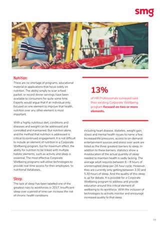 11
Nutrition:
There are no shortage of programs, educational
material or applications that focus solely on
nutrition. The ability simply to scan a food
packet, or record dinner servings have been
available to consumers for quite some time.
Experts would argue that if an individual only
focused on one element to improve that health,
nutrition over any other element is most
important.
With a highly nutritious diet, conditions and
diseases and weight can be addressed and
controlled and maintained. But nutrition alone,
and the method that nutrition is addressed is
critical to continued engagement. It is not difficult
to include an element of nutrition in a Corporate
Wellbeing program, but for maximum effect, the
ability for nutrition to be linked with multiple
holistic elements, such as activity and sleep is
essential. The most effective Corporate
Wellbeing programs will utilise technologies to
provide real-time access for their employees to
nutritional databases,.
Sleep:
The lack of sleep has been labelled one of the
greatest risks to workforces in 2017. Insufficient
sleep over a period of time can increase the risk
of chronic health conditions
including heart disease, diabetes, weight gain,
stress and mental health issues to name a few.
Increased life pressures, access to on-demand
entertainment sources and stress over work are
listed as the three greatest barriers to sleep. In
addition to these barriers, statistics show a
miseducation of the actual quantity of sleep
needed to maintain health is sadly lacking. The
average adult requires between 6 – 8 hours of
uninterrupted sleep per 24-hour cycle. However,
they are currently only getting between 3:30 and
5:30 hours of sleep. And the quality of this sleep
is up for debate. It is possible for a Corporate
Wellbeing program to address and provide
education around this critical element of
wellbeing to its workforce. With the inclusion of
technologies to actively monitor and encourage
increased quality to that sleep.
13%
of HR Professionals surveyed said
their existing Corporate Wellbeing
program focused on two or more
elements.
 