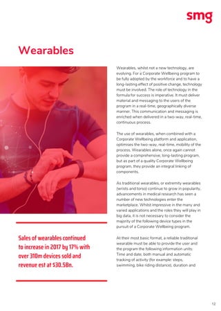 12
Wearables, whilst not a new technology, are
evolving. For a Corporate Wellbeing program to
be fully adopted by the workforce and to have a
long-lasting effect of positive change, technology
must be involved. The role of technology in the
formula for success is imperative. It must deliver
material and messaging to the users of the
program in a real-time, geographically diverse
manner. This communication and messaging is
enriched when delivered in a two-way, real-time,
continuous process.
The use of wearables, when combined with a
Corporate Wellbeing platform and application,
optimises the two-way, real-time, mobility of the
process. Wearables alone, once again cannot
provide a comprehensive, long-lasting program,
but as part of a quality Corporate Wellbeing
program, they provide an integral linking of
components.
As traditional wearables, or extremity wearables
(wrists and torso) continue to grow in popularity,
advancements in medical research has seen a
number of new technologies enter the
marketplace. Whilst impressive in the many and
varied applications and the roles they will play in
big data, it is not necessary to consider the
majority of the following device types in the
pursuit of a Corporate Wellbeing program.
At their most basic format, a reliable traditional
wearable must be able to provide the user and
the program the following information units:
Time and date, both manual and automatic
tracking of activity (for example: steps,
swimming, bike riding distance), duration and
Sales of wearables continued
to increase in 2017 by 17% with
over 310m devices sold and
revenue est at $30.5Bn.
Wearables
 