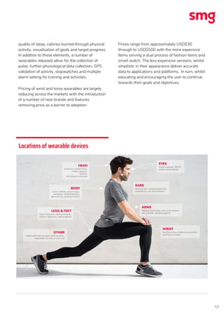 13
quality of sleep, calories burned through physical
activity, visualisation of goals and target progress.
In addition to these elements, a number of
wearables released allow for the collection of
pulse, further physiological data collection, GPS
validation of activity, stopwatches and multiple
alarm setting for training and activities.
Pricing of wrist and torso wearables are largely
reducing across the markets with the introduction
of a number of new brands and features
removing price as a barrier to adoption.
Prices range from approximately USD$30
through to USD$500 with the more expensive
items serving a dual process of fashion items and
smart watch. The less expensive versions, whilst
simplistic in their appearance deliver accurate
data to applications and platforms. In turn, whilst
educating and encouraging the user to continue
towards their goals and objectives.
Locations of wearable devices
 