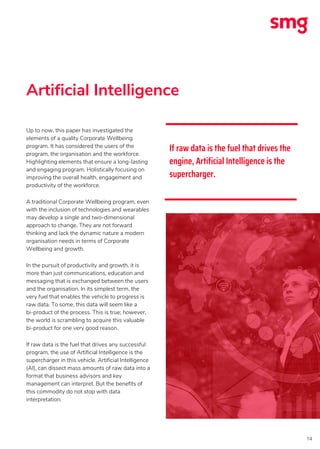 Artificial Intelligence
14
Up to now, this paper has investigated the
elements of a quality Corporate Wellbeing
program. It has considered the users of the
program, the organisation and the workforce.
Highlighting elements that ensure a long-lasting
and engaging program. Holistically focusing on
improving the overall health, engagement and
productivity of the workforce.
A traditional Corporate Wellbeing program, even
with the inclusion of technologies and wearables
may develop a single and two-dimensional
approach to change. They are not forward
thinking and lack the dynamic nature a modern
organisation needs in terms of Corporate
Wellbeing and growth.
In the pursuit of productivity and growth, it is
more than just communications, education and
messaging that is exchanged between the users
and the organisation. In its simplest term, the
very fuel that enables the vehicle to progress is
raw data. To some, this data will seem like a
bi-product of the process. This is true; however,
the world is scrambling to acquire this valuable
bi-product for one very good reason.
If raw data is the fuel that drives any successful
program, the use of Artificial Intelligence is the
supercharger in this vehicle. Artificial Intelligence
(AI), can dissect mass amounts of raw data into a
format that business advisors and key
management can interpret. But the benefits of
this commodity do not stop with data
interpretation.
If raw data is the fuel that drives the
engine, Artificial Intelligence is the
supercharger.
 