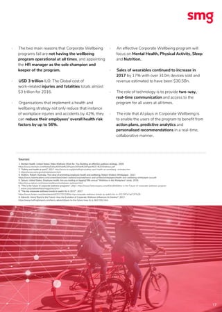 17
· The two main reasons that Corporate Wellbeing
programs fail are not having the wellbeing
program operational at all times, and appointing
the HR manager as the sole champion and
keeper of the program.
· USD 3 trillion ILO: The Global cost of
work-related injuries and fatalities totals almost
$3 trillion for 2016.
· Organisations that implement a health and
wellbeing strategy not only reduce that instance
of workplace injuries and accidents by 42%, they
can reduce their employees’ overall health risk
factors by up to 56%.
· An effective Corporate Wellbeing program will
focus on Mental Health, Physical Activity, Sleep
and Nutrition.
· Sales of wearables continued to increase in
2017 by 17% with over 310m devices sold and
revenue estimated to have been $30.5Bn.
· The role of technology is to provide two-way,
real-time communication and access to the
program for all users at all times.
· The role that AI plays in Corporate Wellbeing is
to enable the users of the program to benefit from
action plans, predictive analytics and
personalised recommendations in a real-time,
collaborative manner.
Sources:
1. Meritan Health. United States. Make Wellness Work for. You Building an effective wellness strategy. 2005.
https://www.meritain.com/Media/Default/White%20Papers/White%20Paper%20-%20Wellness.pdf
2. "Safety and health at work", 2017. http://www.ilo.org/global/topics/safety-and-health-at-work/lang--en/index.htm
3. https://www.osha.gov/oshstats/work.html
4. Walters, Robert. Australia. The value of promoting employee health and wellbeing, Robert Walters Whitepaper. 2017.
https://www.robertwalters.com/content/dam/robert-walters/corporate/news-and-pr/files/whitepapers/health-and-wellbeing-whitepaper-aus.pdf
5. Optum, United States. Employee health: Are you leading or lagging? 8th annual “Wellness in the Workplace” study. 2016.
https://www.optum.com/resources/library/workplace-wellness.html
6. "This is the future of corporate wellness programs". 2017. https://www.fastcompany.com/40418593/this-is-the-future-of-corporate-wellness-program
7. www.corporatewellnessmagazine.com>
8. "The top corporate wellness trends to watch for in 2017". 2017.
https://www.forbes.com/sites/alankohll/2017/01/18/the-top-corporate-wellness-trends-to-watch-for-in-2017/#7e7ad72f7b28
9. Albrecht, Henry"Back to the Future: How the Evolution of Corporate Wellness Influences Its Destiny". 2017.
https://www.huffingtonpost.com/henry-albrecht/back-to-the-future-how-th_b_9637092.html
 