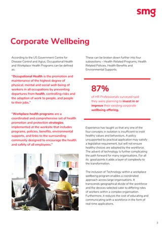 Corporate Wellbeing
3
According to the US Government Centre for
Disease Control and Agius, Occupational Health
and Workplace Health Programs can be defined
as:
“Occupational Health is the promotion and
maintenance of the highest degree of
physical, mental and social well-being of
workers in all occupations by preventing
departures from health, controlling risks and
the adaption of work to people, and people
to their jobs.”
“Workplace health programs are a
coordinated and comprehensive set of health
promotion and protection strategies
implemented at the worksite that includes
programs, policies, benefits, environmental
supports, and links to the surrounding
community designed to encourage the health
and safety of all employees.”
These can be broken down further into four
subsections – Health-Related Programs, Health
Related Policies, Health Benefits and
Environmental Supports.
Experience has taught us that any one of the
four concepts in isolation is insufficient to instil
healthy values and behaviours. A policy
unsupported by practical application may satisfy
a legislative requirement, but will not ensure
healthy choices are adopted by the workforce.
The advent of technology is further complicating
the path forward for many organisations. For all
its good points it adds a layer of complexity to
the transformation.
The inclusion of Technology within a workplace
wellbeing program enables a coordinated
approach across large organisations. It
transcends geographical divide of the workforce
and the devices selected cater to differing roles
of workers within a complex organisation.
Furthermore, it reduces the cost of educating and
communicating with a workforce in the form of
real-time applications.
87%
of HR Professionals surveyed said
they were planning to invest in or
improve their existing corporate
wellbeing offering.
 