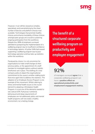 4
However, it can still be viewed as complex,
specialised, and overwhelming by the sheer
number of devices and platform choices now
available. Technologies that promote healthy
choices and enhance tractability of these choices
amongst peer groups are crucial to sustaining
ongoing participation from the workforce.
Despite this, 89% of employers surveyed
admitted to postponing the implementation of a
wellbeing program due to insufficient confidence
in technology options. A further 54% had ceased
supporting a wellbeing program due to poor
technology operation and low take-up statistics
within the workforce.
Paralysed by choice, it is not uncommon for
organisations to make small changes to their
previous policy, or the appointment of a staff
member to investigate options without realistic
timeframes set in place. The drafting of a new
company policy to depict the organisational
commitment to the cause is another stalling tactic
that once again fails to address the statistics. The
adoption of an Employee Access Program is one
example of this movement. Whilst catering to
stress and mental health issues is one crucial
element to adopting a Workplace Health
Program, it is just one of the elements needed to
see cultural shift. If physical, nutritional,
behavioural and sleep requirements of
employees are not addressed, policy and mental
health programs will not create a healthy
environment, nor a lasting change.
92%
of managers surveyed agree that a
corporate wellbeing program can
have a positive effect on
operational productivity and
employment engagement metrics.
The benefit of a
structured corporate
wellbeing program on
productivity and
employee engagement
 
