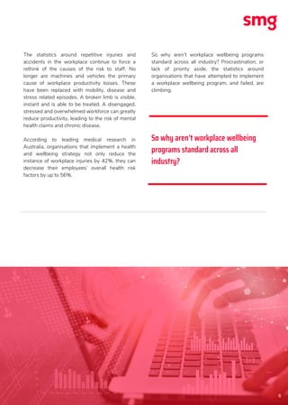 6
The statistics around repetitive injuries and
accidents in the workplace continue to force a
rethink of the causes of the risk to staff. No
longer are machines and vehicles the primary
cause of workplace productivity losses. These
have been replaced with mobility, disease and
stress related episodes. A broken limb is visible,
instant and is able to be treated. A disengaged,
stressed and overwhelmed workforce can greatly
reduce productivity, leading to the risk of mental
health claims and chronic disease.
According to leading medical research in
Australia, organisations that implement a health
and wellbeing strategy not only reduce the
instance of workplace injuries by 42%, they can
decrease their employees’ overall health risk
factors by up to 56%.
So why aren’t workplace wellbeing programs
standard across all industry? Procrastination, or
lack of priority aside, the statistics around
organisations that have attempted to implement
a workplace wellbeing program, and failed, are
climbing.
So why aren’t workplace wellbeing
programs standard across all
industry?
 