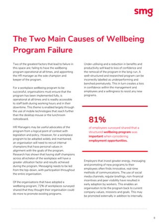 The Two Main Causes of Wellbeing
Program Failure
8
Two of the greatest factors that lead to failure in
this space are; failing to have the wellbeing
program operational at all times, and appointing
the HR manager as the sole champion and
keeper of the program.
For a workplace wellbeing program to be
successful, organisations must ensure that the
program has been implemented fully, is
operational at all times and is readily accessible
to staff both during working hours and in their
downtime. This theme is enabled largely through
the use of mobile technologies that reach further
than the desktop mouse or the lunchroom
noticeboard.
HR Managers may be useful advocates of the
program from a logical point of context with
legislation and policy. However, for a workplace
program to be adopted widely and maintained,
an organisation will need to recruit internal
champions that have personal values in
alignment with the goals of the program.
Research has shown that having staff champions
across all echelon of the workplace will have a
greater utilisation factor and results achieved
during the program. Messaging needs to be led
from the top-down, with participation throughout
the entire organisation.
Of the organisations that have adopted a
wellbeing program, 72% of workplaces surveyed
shared that they thought their organisation could
do more to promote existing programs.
Under-utilising and a reduction in benefits and
productivity will lead to loss of confidence and
the removal of the program in the long-run. A
well-structured and researched program can be
incorrectly labelled as underperforming and
benched prematurely. This in turn creates a loss
in confidence within the management and
employees and a willingness to resist any new
programs.
Employers that invest greater energy, messaging
and promoting of new programs to their
employees often finds innovative, real-time
methods of communications. The use of social
media channels, regular briefings, non-financial
incentives and peer visibility have resulted in
early adoption by workers. This enables an
organisation to tie the program back to current
company values, missions and goals. This may
be promoted externally in addition to internally.
81%
of employees surveyed shared that a
structured wellbeing program was
important when considering
employment opportunities.
 