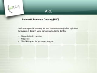 ARC
Automatic Reference Counting (ARC)
Swift manages the memory for you, but unlike many other high level
languages, it doesn’t use a garbage collector to do this.
- No periodically running
- No pause
- The CPU cycles for your own program
 
