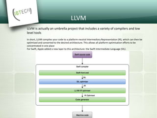 LLVM
LLVM is actually an umbrella project that includes a variety of compilers and low
level tools
In short, LLVM compiles your code to a platform-neutral Intermediary Representation (IR), which can then be
optimised and converted to the desired architecture. This allows all platform optimisation efforts to be
concentrated in one place
For Swift, Apple added a new layer to this architecture: the Swift Intermediate Language (SIL).
 