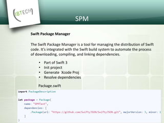 SPM
Swift Package Manager
• Part of Swift 3
• Init project
• Generate Xcode Proj
• Resolve dependencies
The Swift Package Manager is a tool for managing the distribution of Swift
code. It’s integrated with the Swift build system to automate the process
of downloading, compiling, and linking dependencies.
Package.swift
 
