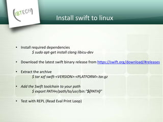 Install swift to linux
• Install required dependencies
$ sudo apt-get install clang libicu-dev
• Download the latest swift binary release from https://swift.org/download/#releases
• Extract the archive
$ tar xzf swift-<VERSION>-<PLATFORM>.tar.gz
• Add the Swift toolchain to your path
$ export PATH=/path/to/usr/bin:"${PATH}"
• Test with REPL (Read Eval Print Loop)
 