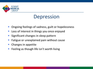 Depression
   Ongoing feelings of sadness, guilt or hopelessness
   Loss of interest in things you once enjoyed
   Significant changes in sleep pattern
   Fatigue or unexplained pain without cause
   Changes in appetite
   Feeling as though life isn’t worth living
 