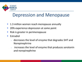 Depression and Menopause
   1.3 million women reach menopause annually
   20% experience depression at some point
   Risk is greater in perimenopause
   Estradiol
      decreases the level of enzyme that degrades 5HT and
       Norepinephrine
       increases the level of enzyme that produces serotonin
       and norepinephrine
 