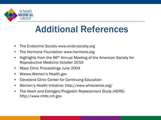 Additional References
• The Endocrine Society www.endo-society.org
• The Hormone Foundation www.hormone.org
• Highlights from the 66th Annual Meeting of the American Society for
  Reproductive Medicine October 2010
• Mayo Clinic Proceedings June 2004
• Wwww.Women’s Health.gov
• Cleveland Clinic Center for Continuing Education
• Women’s Health Initiative: http://www.whiscience.org/
• The Heart and Estrogen/Progestin Replacement Study (HERS)
  http://www.nhlbi.nih.gov
 