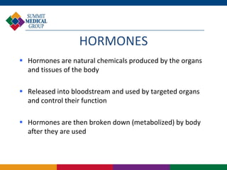 HORMONES
 Hormones are natural chemicals produced by the organs
  and tissues of the body

 Released into bloodstream and used by targeted organs
  and control their function

 Hormones are then broken down (metabolized) by body
  after they are used
 