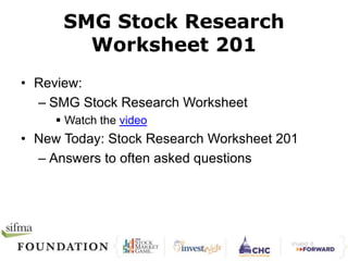 SMG Stock Research 
Worksheet 201 
• Review: 
– SMG Stock Research Worksheet 
 Watch the video 
• New Today: Stock Research Worksheet 201 
– Answers to often asked questions 
 