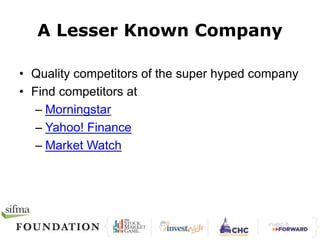 A Lesser Known Company 
• Quality competitors of the super hyped company 
• Find competitors at 
– Morningstar 
– Yahoo! Finance 
– Market Watch 
 