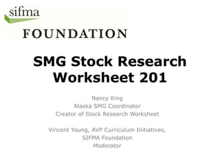 SMG Stock Research 
Worksheet 201 
Nancy King 
Alaska SMG Coordinator 
Creator of Stock Research Worksheet 
Vincent Young, AVP Curriculum Initiatives, 
SIFMA Foundation 
Moderator 
 