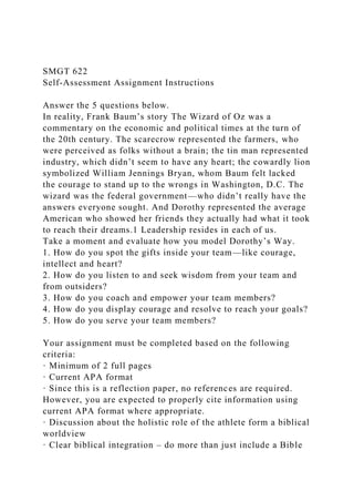 SMGT 622
Self-Assessment Assignment Instructions
Answer the 5 questions below.
In reality, Frank Baum’s story The Wizard of Oz was a
commentary on the economic and political times at the turn of
the 20th century. The scarecrow represented the farmers, who
were perceived as folks without a brain; the tin man represented
industry, which didn’t seem to have any heart; the cowardly lion
symbolized William Jennings Bryan, whom Baum felt lacked
the courage to stand up to the wrongs in Washington, D.C. The
wizard was the federal government—who didn’t really have the
answers everyone sought. And Dorothy represented the average
American who showed her friends they actually had what it took
to reach their dreams.1 Leadership resides in each of us.
Take a moment and evaluate how you model Dorothy’s Way.
1. How do you spot the gifts inside your team—like courage,
intellect and heart?
2. How do you listen to and seek wisdom from your team and
from outsiders?
3. How do you coach and empower your team members?
4. How do you display courage and resolve to reach your goals?
5. How do you serve your team members?
Your assignment must be completed based on the following
criteria:
· Minimum of 2 full pages
· Current APA format
· Since this is a reflection paper, no references are required.
However, you are expected to properly cite information using
current APA format where appropriate.
· Discussion about the holistic role of the athlete form a biblical
worldview
· Clear biblical integration – do more than just include a Bible
 