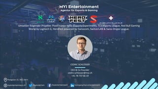 CEDRIC SCHLOSSER
CEO & Co-Founder
cedric.schlosser@myi.ch
+41 78 737 66 19
Postgasse 15, 3011 Bern
myientertainment.ch /myientertainment /company/myi-entertainment
/myientertain
Umsetzer folgender Projekte: PostFinance Helix (Esports Experiment), TCS eSports League, Red Bull Gaming
World by Logitech G, HeroFest powered by Swisscom, SwitzerLAN & Swiss Drone League.
 