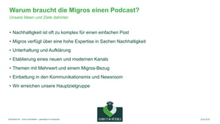 |8
Warum braucht die Migros einen Podcast?
• Nachhaltigkeit ist oft zu komplex für einen einfachen Post
• Migros verfügt ü...