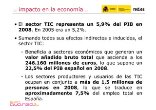 .. impacto en la economía ..

•  El sector TIC representa un 5,9% del PIB en
   2008. En 2005 era un 5,2%.
•  Sumando todos sus efectos indirectos e inducidos, el
   sector TIC:
  -  Beneficia a sectores económicos que generan un
     valor añadido bruto total que asciende a los
     246.160 millones de euros, lo que supone un
     22,5% del PIB español en 2008.
  -  Los sectores productores y usuarios de las TIC
     ocupan en conjunto a más de 1,5 millones de
     personas en 2008, lo que se traduce en
     aproximadamente 7,5% del empleo total en
     España.
 