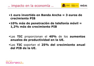 .. impacto en la economía ..

• 1 euro invertido en Banda Ancha = 3 euros de
  crecimiento PIB
• 10% más de penetración de telefonía móvil =
  1,2% más de crecimiento PIB


 Las TIC proporcionan el 40% de los aumentos
  anuales de productividad en la UE.
 Las TIC soportan el 25% del crecimiento anual
  del PIB de la UE.
 