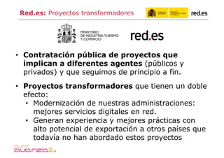 Red.es: Proyectos transformadores




•  Contratación pública de proyectos que
   implican a diferentes agentes (públicos y
   privados) y que seguimos de principio a fin.
•  Proyectos transformadores que tienen un doble
   efecto:
    •  Modernización de nuestras administraciones:
       mejores servicios digitales en red.
    •  Generan experiencia y mejores prácticas con
       alto potencial de exportación a otros países que
       todavía no han abordado estos proyectos
 