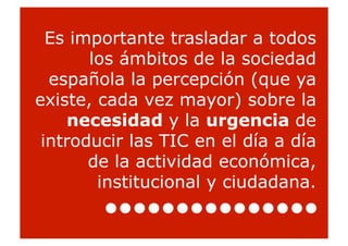 Es importante trasladar a todos
       los ámbitos de la sociedad
  española la percepción (que ya
existe, cada vez mayor) sobre la
     necesidad y la urgencia de
 introducir las TIC en el día a día
       de la actividad económica,
        institucional y ciudadana.
                                      8
 