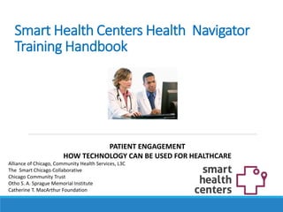 Smart Health Centers Health Navigator
Training Handbook
Alliance of Chicago, Community Health Services, L3C
The Smart Chicago Collaborative
Chicago Community Trust
Otho S. A. Sprague Memorial Institute
Catherine T. MacArthur Foundation
PATIENT ENGAGEMENT
HOW TECHNOLOGY CAN BE USED FOR HEALTHCARE
 