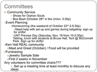 CommitteesCommunity Service Shoes for Orphan Souls Boo Bash (October 28th in the Union, 5:30p) Event PlanningHomecoming (the weekend of October 22st 2-5:30p)Need help with set up and games during tailgating- sign up for shifts!   UNT Preview Day (Saturday, Nov. 19 from 10-2:30p)- Tabling, lunch with students at Bruce Hall, Tent @ McConnell Park. Sign up for shifts! Kerr Hall REAL communityMeet and Greet (October) / Food will be provided Fundraising Jewelry Sample Sale First 2 weeks in November Any volunteers for committee chairs???	Set up a meeting time at least monthly to discuss any ideas    Keep planning organized and concrete with enough time for success!  
