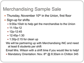 Merchandising Sample SaleThursday, November 10th in the Union, first floorSign-up for shifts9:00a-10ish to help get the merchandise to the Union 11:15a-1212p-12:4512:45p-1:301:30p-2:15 for clean upWe will be partnering up with Merchandising INC and need at least 6 students per shift Email Mrs. Wilson with a shift time if you would like to help!Mandatory Orientation: Nov. 8th @ 8:30am in Chilton 345	