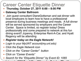 Career Center Etiquette Dinner Thursday, October 27, 2011 6:00 – 8:00 PMGateway Center Ballroom Join guest consultant DianeGottsman and eat dinner with local employers to learn how to have a professional presence during business meetings and meals.  A full dinner will be served sponsored by employers and the Career Center.  Space is limited, so register today! Dress professionally and come prepared to network at this fun dining event!! Jcpenny, Enterprise Rent-A-Car, and Hyatt Regency will be attending Register today on the Eagle Network! Login to your MyUNT account(my.unt.edu)Click the Eagle Network iconClick on the “Career Center”  buttonClick on “Career Events”Search for the “Etiquette Dinner” by Event ID: 1065Interested??? Email Mrs. Wilson by October 7th with a name, phone #, email address,  and major!!! 
