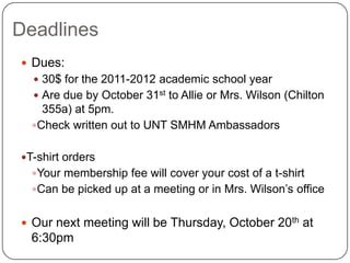 DeadlinesDues: 30$ for the 2011-2012 academic school yearAre due by October 31st to Allie or Mrs. Wilson (Chilton 355a) at 5pm.  Check written out to UNT SMHM Ambassadors T-shirt orders Your membership fee will cover your cost of a t-shirt Can be picked up at a meeting or in Mrs. Wilson’s office Our next meeting will be Thursday, October 20th at 6:30pm