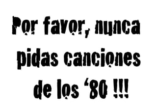Por favor, nunca
pidas canciones
  de los ‘80 !!!!
 