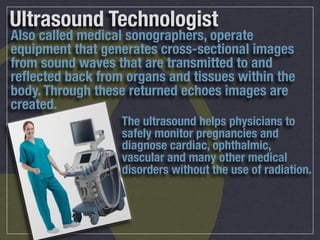 Ultrasound Technologist
Also called medical sonographers, operate
equipment that generates cross-sectional images
from sound waves that are transmitted to and
reﬂected back from organs and tissues within the
body. Through these returned echoes images are
created.
                  The ultrasound helps physicians to
                  safely monitor pregnancies and
                  diagnose cardiac, ophthalmic,
                  vascular and many other medical
                  disorders without the use of radiation.
 