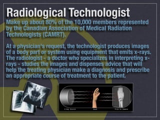 Radiological Technologist
Make up about 80% of the 10,000 members represented
by the Canadian Association of Medical Radiation
Technologists (CAMRT).
At a physician's request, the technologist produces images
of a body part or system using equipment that emits x-rays.
The radiologist - a doctor who specializes in interpreting x-
rays - studies the images and dispenses advice that will
help the treating physician make a diagnosis and prescribe
an appropriate course of treatment to the patient.
 