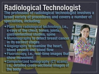 Radiological Technologist
The profession of radiological technologist involves a
broad variety of procedures and covers a number of
specialties, including:
•Plain ﬁlm radiological technology, i.e.,
 x-rays of the chest, bones, joints,
 gastrointestinal studies, spine
•Mammography to detect breast cancer
 in its earliest stages
•Angiography to examine the heart,
 blood vessels and blood ﬂow
•Fluoroscopy, i.e., real-time images that
 show movement
•Computerized tomography (CT scans),
 i.e., detailed cross-sectional images of
 the body
 