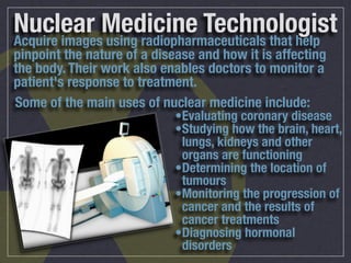 Nuclear Medicine Technologist
Acquire images using radiopharmaceuticals that help
pinpoint the nature of a disease and how it is affecting
the body. Their work also enables doctors to monitor a
patient's response to treatment.
Some of the main uses of nuclear medicine include:
                            •Evaluating coronary disease
                            •Studying how the brain, heart,
                             lungs, kidneys and other
                             organs are functioning
                            •Determining the location of
                             tumours
                            •Monitoring the progression of
                             cancer and the results of
                             cancer treatments
                            •Diagnosing hormonal
                             disorders
 