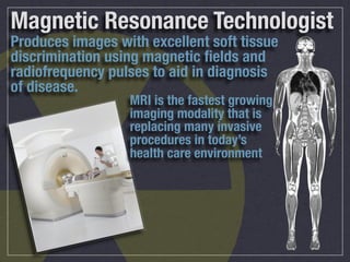Magnetic Resonance Technologist
Produces images with excellent soft tissue
discrimination using magnetic ﬁelds and
radiofrequency pulses to aid in diagnosis
of disease.
                  MRI is the fastest growing
                  imaging modality that is
                  replacing many invasive
                  procedures in today’s
                  health care environment
 