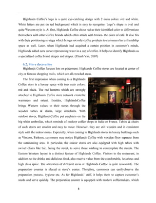 8
Highlands Coffee’s logo is a quite eye-catching design with 2 main colors: red and white.
White letters are put on red background which is easy to recognize. Logo’s shape is oval and
quite Western style is. At first, Highlands Coffee chose red as their identified color to differentiate
themselves with other coffee brands which often attach with brown- the color of café. It also fits
with their positioning strategy which brings not only coffee products to customers but a friendship
space as well. Later, when Highlands had acquired a certain position in customer’s minds,
Highlands added ecru curve representing wave in a cup of coffee. It helps to identify Highlands as
a specialized coffee brand deeper and deeper. (Thanh Van, 2007)
6.2. Store decoration
Highlands Coffee focuses lots on placement. Highlands Coffee stores are located at center of
city or famous shopping malls, which are all crowded areas.
The first impression when coming to a Highlands
Coffee store is a luxury space with two main colors:
red and black. The red lanterns which are strongly
attached to Highlands Coffee store network createthe
warmness and orient. Besides, HighlandsCoffee
brings Western values to their stores through the
wooden tables & chairs, large armchairs. With
outdoor stores, HighlandsCoffee put emphasis on the
big white umbrellas, which reminds of outdoor coffee shops in Italia or France. Tables & chairs
of such stores are smaller and easy to move. However, they are still wooden and in consistent
style with the indoor stores. Especially, when coming to Highlands stores in luxury buildings such
as Vincom, Parkson, customers may notice Highlands Coffee with wooden floor separate from
the surrounding area. In particular, the indoor stores are also equipped with high tables with
swivel chairs like bar, facing the street, to serve those wishing to contemplate the streets. The
Eastern-Western layout is a distinct feature of Highlands Coffee. Visitors to the restaurant, in
addition to the drinks and delicious food, also receive value from the comfortable, luxurious and
high class space. The allocation of different areas at Highlands Coffee is quite reasonable. The
preparation counter is placed at store’s center. Therefore, customers can easilyobserve the
preparation process, hygiene etc. As for Highlands’ staff, it helps them to capture customer’s
needs and serve quickly. The preparation counter is equipped with modern coffeemakers, which
 