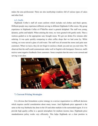 9
makes the area professional. There are also nearbyshop windows full of various types of cakes
and other food.
6.3. Staffs
Highlands Coffee’s staff all wears uniform which includes red clothes and black aprons.
Different people may experience different serving in different Highlands Coffee stores. My group
experience in Highlands Coffee at 6th
NhaTho street is general delighted. The staff was young,
dynamic, polite and helpful. When entering the store, we were greeted with gentle smile. Then a
waitress guided us to the appropriate seat, brought menu. We got our drinks five minutes after
ordering. It was quite quickly comparing to other coffee shops that we had come by. While
waiting, we were served a glass of cold water. The staff was all around the stores and quite near
customers. When we leave, they do not forget to enclose a thank you and see you next time. We
observed that the staff could communicate rather well in English with foreigners. However, staffs
receive some negative feedbacks from customers. Some complain that the store is too crowed and
serving is too slow.
7. Current Pricing Strategies
It is obvious that formulation a price strategy in a service organization is a difficult decision
which requires careful consideration about many issues. And Highlands price approach is the
same as the way Starbucks has done in the US and other markets in the surrounded region. It is to
provide high quality coffee in a special atmosphere for medium income class. Highlands price
standardization policy works very efficiently. This helps Highlands set a clear position in
 