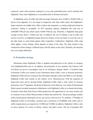 10
customers’ mind. And customers seeking for a cozy and comfortable place can be satisfied with
Highlands. They select Highlands as a reasonable price in Western-style place.
In Highlands, price of coffee and other beverages fluctuates from 25,000 to 50,000 VND, as
shown in the appendix. It is not cheap in comparison with other coffee shops. But Highlands’s
target customers are middle class, office workers and youngsters, so setting a high price based on
customers’ feeling is acceptable. At 45% operating capacity, Highlands has total cost of
6,500,000 VND per day which means 18,000 VND per cup. Therefore, a Highlands shop gains
average revenue about 7 millions per day. In addition, the cost of making a cup of coffee and
service is not low, so Highlands charges that level of price, on the one hand, to cover the cost, on
the other hand, to assert brand against other competitors. Furthermore, Highlands coffee shop
chain applies a price strategy which depends on place of the shop. The shop located at big
commercial centers charges a different price with the shops on the street. Similarly, the shop has
nice view charge differently.
8. Promotion strategy
Information about Highlands Coffee is updated and publicized on the website of company
www.Highlandscoffee.com.vn. In addition, advertisements of new products like Espresso Full
City Roast are put on e-newspapers such as on VnExpress, Zingme, Dantri. A Facebook Page
Community Coffee was created to post information about coffee, event or discount promotion.
Highlands Coffee delivers customers that information through e-mails and SMS as well. Besides,
Highlands Coffee sold voucher on the website: www. Nhommua.com. With the expansion of
large-scale stores and to develop brands, Highlands Coffee made a wide variety of occasion
promotions. On 3rd
September, the Board of Directors of the Mercure- new brand of International
Hotels group Accorhad announced collaboration with Highlands Coffee on co-brand advertising.
Customers when drink Jelly Freeze coffee product have the opportunity to win many awards such
as vacations at one of three Mercure hotels in Dalat, Hue and Ha Noi. The prize package includes
airline tickets,airport shuttle,golf service, spa service, and city tour. To celebrate 11th
birthday of
Highlands Coffee on November, customers get a promotion of 22.000đfor milk coffee and ice
coffee (regular prices are respectively 33.000đ and 35.000đ. In addition, Highlands Coffee is also
an active sponsor of a series of charity, culture, and sports events. The list of programs that
 