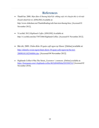 13
References
 ThanhVan. 2008. Mạn đàm về thương hiệuViệt- những cuộc trò chuyện thú vị với một
Doanh nhânViệt trẻ. [ONLINE] Available at:
http://www.slideshare.net/ThanhsBrading/cafe-ban-tron-thuong-hieu. [Accessed 01
November 2012].
 Vi.scribd. 2012.Highlands Coffee. [ONLINE] Available at:
http://vi.scribd.com/doc/75872466/Highland-Coffee. [Accessed 01 November 2012].
 Bút chì, 2009. Chấm điểm 10 quán café ngon tại Hanoi. [Online] available at:
http://afamily.vn/an-ngon/cham-diem-10-quan-cafe-ngon-tai-ha-noi-
20090101102544884.chn. [Accessed 04 November 2012]
 Highlands Coffee 6 Nha Tho Street_Customers’ comments. [Online] available at:
https://foursquare.com/v/highlands-coffee/4b52d944f964a520358927e3 [Accessed 02
November 2010].
 