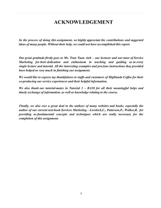 ii
ACKNOWLEDGEMENT
In the process of doing this assignment, we highly appreciate the contributions and suggested
ideas of many people. Without their help, we could not have accomplished this report.
Our great gratitude firstly goes to Mr. Tran Tuan Anh – our lecturer and our tutor of Service
Marketing for their dedication and enthusiasm in teaching and guiding us in every
single lecture and tutorial. All the interesting examples and precious instructions they provided
have helped us very much in finishing our assignment.
We would like to express my thankfulness to staffs and customers of Highlands Coffee for their
co-producing our service experiences and their helpful information.
We also thank our tutorial-mates in Tutorial 1 – BA10 for all their meaningful helps and
timely exchange of information, as well as knowledge relating to the course.
Finally, we also owe a great deal to the authors of many websites and books, especially the
author of our current text-book Services Marketing – Lovelock,C., Patterson,P., Walker,R. for
providing us fundamental concepts and techniques which are really necessary for the
completion of this assignment.
 