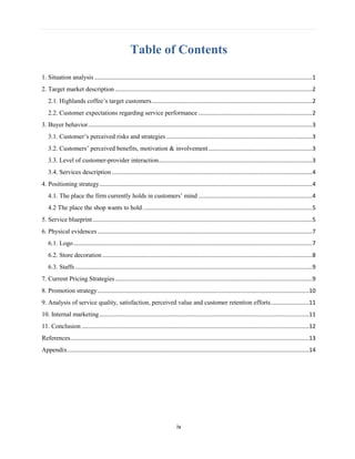 iv
Table of Contents
1. Situation analysis ........................................................................................................................................1
2. Target market description ...........................................................................................................................2
2.1. Highlands coffee’s target customers....................................................................................................2
2.2. Customer expectations regarding service performance .......................................................................2
3. Buyer behavior............................................................................................................................................3
3.1. Customer’s perceived risks and strategies ...........................................................................................3
3.2. Customers’ perceived benefits, motivation & involvement.................................................................3
3.3. Level of customer-provider interaction................................................................................................3
3.4. Services description .............................................................................................................................4
4. Positioning strategy.....................................................................................................................................4
4.1. The place the firm currently holds in customers’ mind .......................................................................4
4.2 The place the shop wants to hold..........................................................................................................5
5. Service blueprint.........................................................................................................................................5
6. Physical evidences ......................................................................................................................................7
6.1. Logo.....................................................................................................................................................7
6.2. Store decoration ...................................................................................................................................8
6.3. Staffs ....................................................................................................................................................9
7. Current Pricing Strategies...........................................................................................................................9
8. Promotion strategy....................................................................................................................................10
9. Analysis of service quality, satisfaction, perceived value and customer retention efforts........................11
10. Internal marketing...................................................................................................................................11
11. Conclusion ..............................................................................................................................................12
References.....................................................................................................................................................13
Appendix.......................................................................................................................................................14
 
