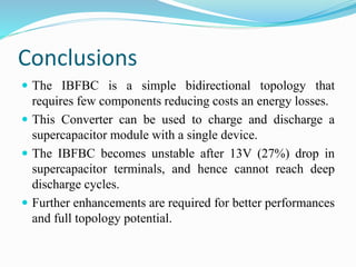 Conclusions 
 The IBFBC is a simple bidirectional topology that 
requires few components reducing costs an energy losses. 
 This Converter can be used to charge and discharge a 
supercapacitor module with a single device. 
 The IBFBC becomes unstable after 13V (27%) drop in 
supercapacitor terminals, and hence cannot reach deep 
discharge cycles. 
 Further enhancements are required for better performances 
and full topology potential. 
 