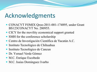Acknowledgments 
 CONACYT FOMIX Qroo-2011-001-174895, under Grant 
BS123CONACYT No. 280955. 
 CICY for the movility economical support granted 
 SMH for the conference scholarship 
 Centro de Investigación Científica de Yucatán A.C. 
 Instituto Tecnológico de Chihuahua 
 Instituto Tecnológico de Cancun 
 Dr. Ysmael Verde Gómez 
 M.C. Enrique Escobedo 
 M.C. Isaias Dominguez Ivarbo 
