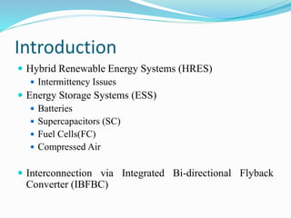 Introduction 
 Hybrid Renewable Energy Systems (HRES) 
 Intermittency Issues 
 Energy Storage Systems (ESS) 
 Batteries 
 Supercapacitors (SC) 
 Fuel Cells(FC) 
 Compressed Air 
 Interconnection via Integrated Bi-directional Flyback 
Converter (IBFBC) 
 