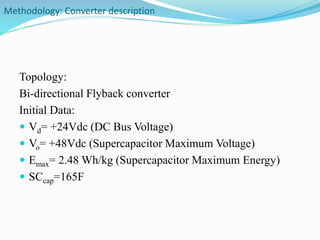 Methodology: Converter description 
Topology: 
Bi-directional Flyback converter 
Initial Data: 
 Vd= +24Vdc (DC Bus Voltage) 
 Vo= +48Vdc (Supercapacitor Maximum Voltage) 
 Emax= 2.48 Wh/kg (Supercapacitor Maximum Energy) 
 SCcap=165F 
 